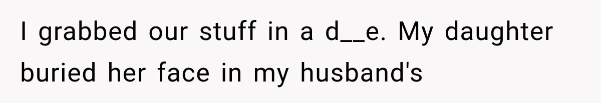 I grabbed our stuff in a d__e. My daughter buried her face in my husband's