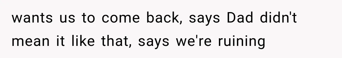 wants us to come back, says Dad didn't mean it like that, says we're ruining