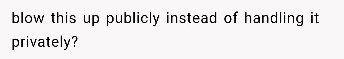 blow this up publicly instead of handling it privately?