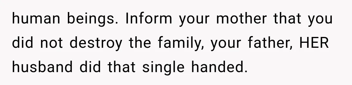 human beings. Inform your mother that you did not destroy the family, your father, HER husband did that single handed.