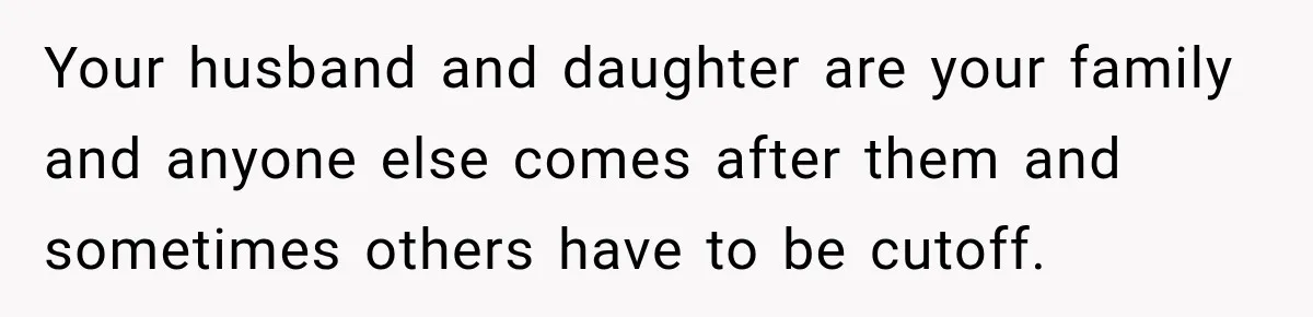 Your husband and daughter are your family and anyone else comes after them and sometimes others have to be cutoff.