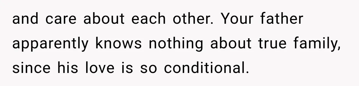 and care about each other. Your father apparently knows nothing about true family, since his love is so conditional.