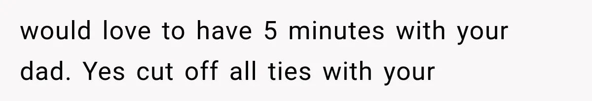 would love to have 5 minutes with your dad. Yes cut off all ties with your