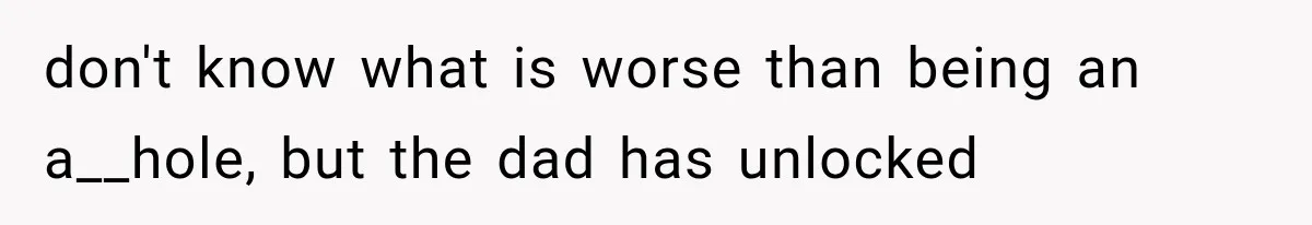 don't know what is worse than being an a__hole, but the dad has unlocked