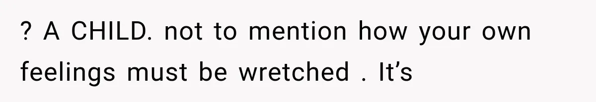 ? A CHILD. not to mention how your own feelings must be wretched . It’s