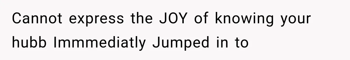 Cannot express the JOY of knowing your hubb Immmediatly Jumped in to