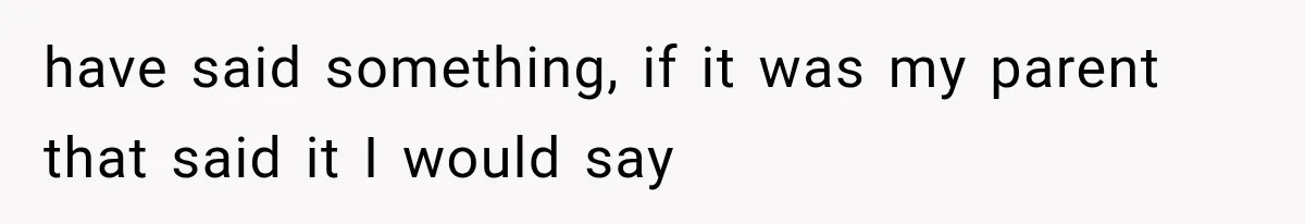 have said something, if it was my parent that said it I would say
