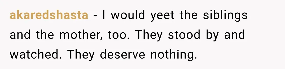 akaredshasta − I would yeet the siblings and the mother, too. They stood by and watched. They deserve nothing.