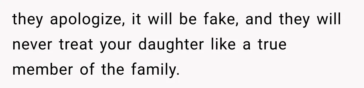 they apologize, it will be fake, and they will never treat your daughter like a true member of the family.