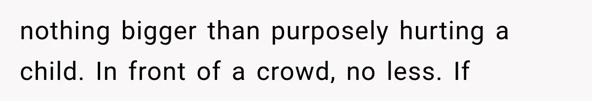 nothing bigger than purposely hurting a child. In front of a crowd, no less. If