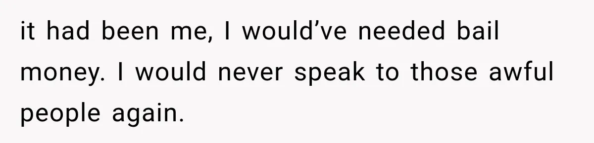 it had been me, I would’ve needed bail money. I would never speak to those awful people again.