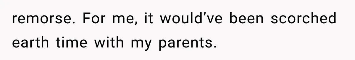 remorse. For me, it would’ve been scorched earth time with my parents.