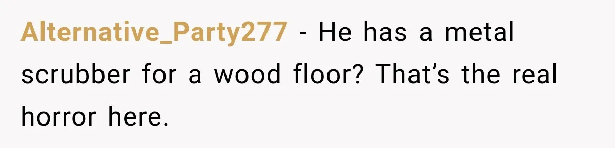 Alternative_Party277 − He has a metal scrubber for a wood floor? That’s the real horror here.