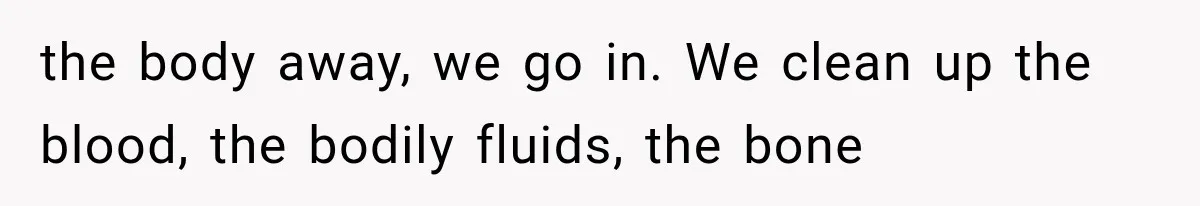 the body away, we go in. We clean up the blood, the bodily fluids, the bone
