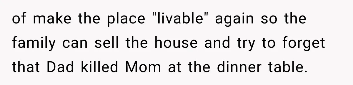 of make the place "livable" again so the family can sell the house and try to forget that Dad killed Mom at the dinner table.