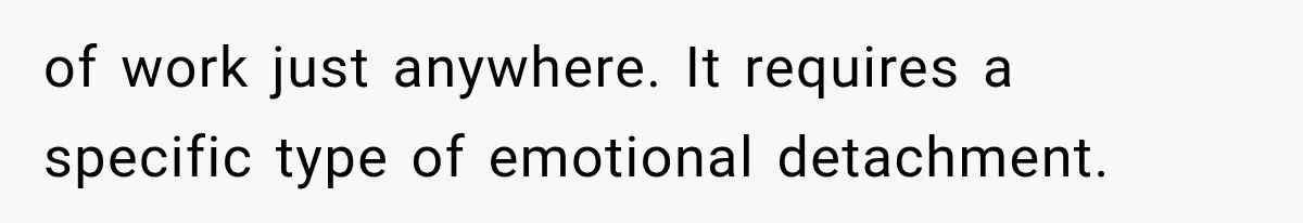 of work just anywhere. It requires a specific type of emotional detachment.