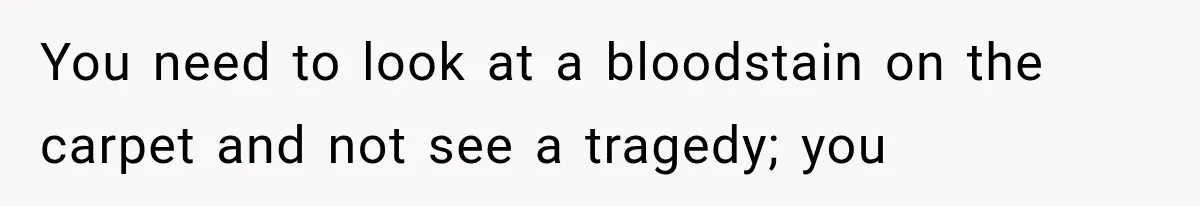 You need to look at a bloodstain on the carpet and not see a tragedy; you