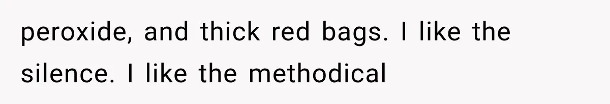 peroxide, and thick red bags. I like the silence. I like the methodical