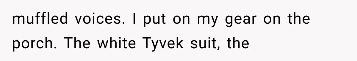 muffled voices. I put on my gear on the porch. The white Tyvek suit, the