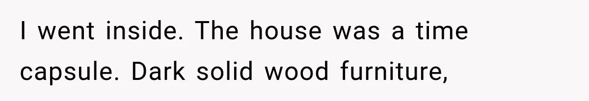 I went inside. The house was a time capsule. Dark solid wood furniture,
