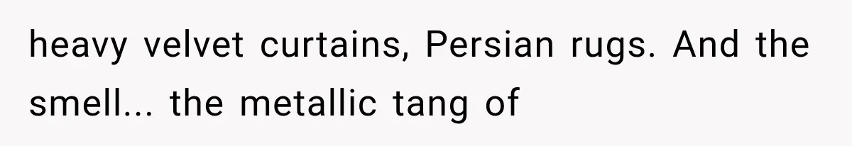 heavy velvet curtains, Persian rugs. And the smell... the metallic tang of