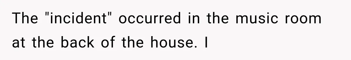 The "incident" occurred in the music room at the back of the house. I