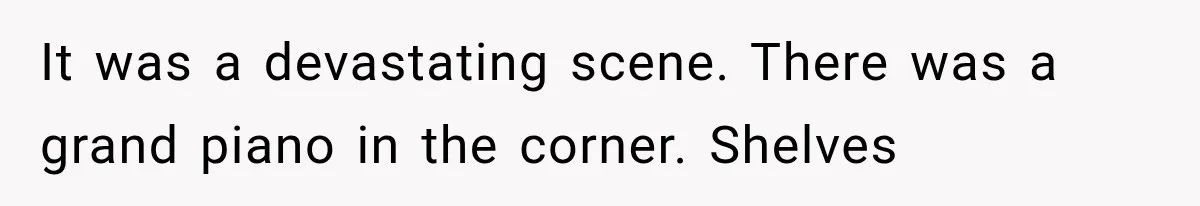 It was a devastating scene. There was a grand piano in the corner. Shelves