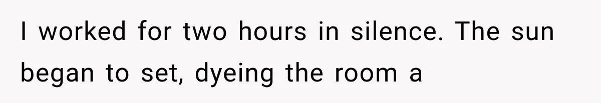 I worked for two hours in silence. The sun began to set, dyeing the room a