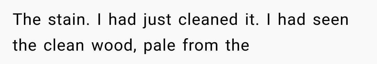 The stain. I had just cleaned it. I had seen the clean wood, pale from the