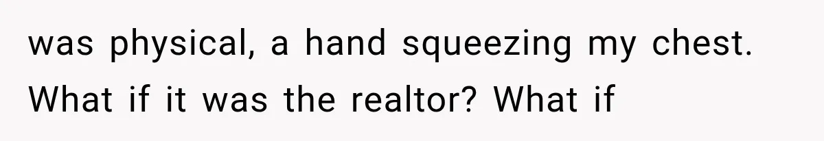was physical, a hand squeezing my chest. What if it was the realtor? What if
