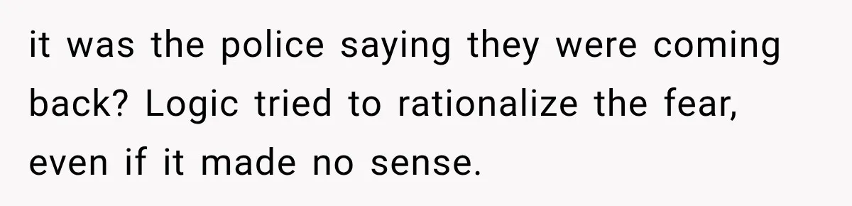it was the police saying they were coming back? Logic tried to rationalize the fear, even if it made no sense.