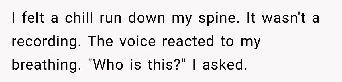 I felt a chill run down my spine. It wasn't a recording. The voice reacted to my breathing. "Who is this?" I asked.