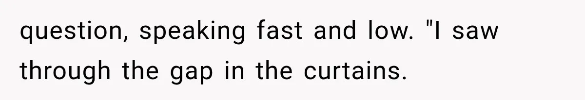 question, speaking fast and low. "I saw through the gap in the curtains.