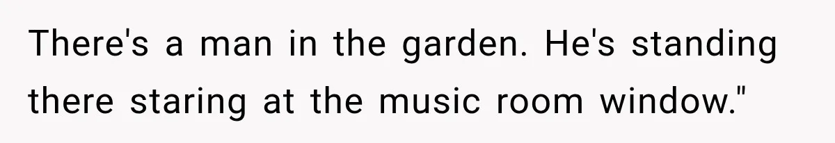 There's a man in the garden. He's standing there staring at the music room window."