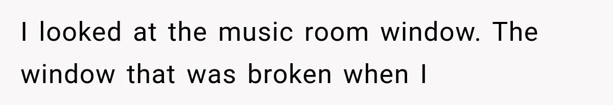 I looked at the music room window. The window that was broken when I