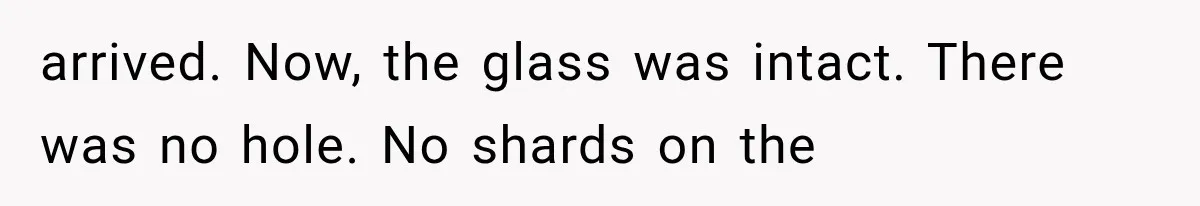 arrived. Now, the glass was intact. There was no hole. No shards on the