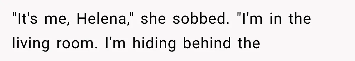"It's me, Helena," she sobbed. "I'm in the living room. I'm hiding behind the