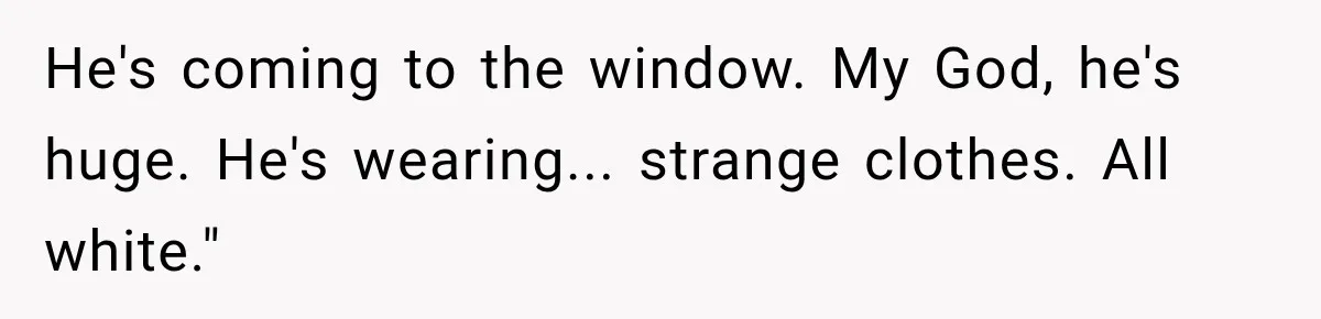 He's coming to the window. My God, he's huge. He's wearing... strange clothes. All white."