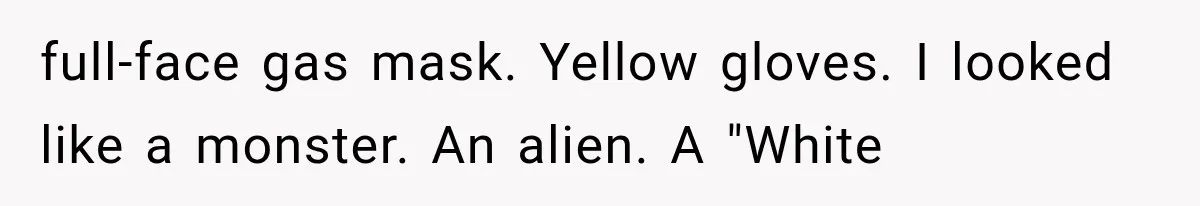 full-face gas mask. Yellow gloves. I looked like a monster. An alien. A "White