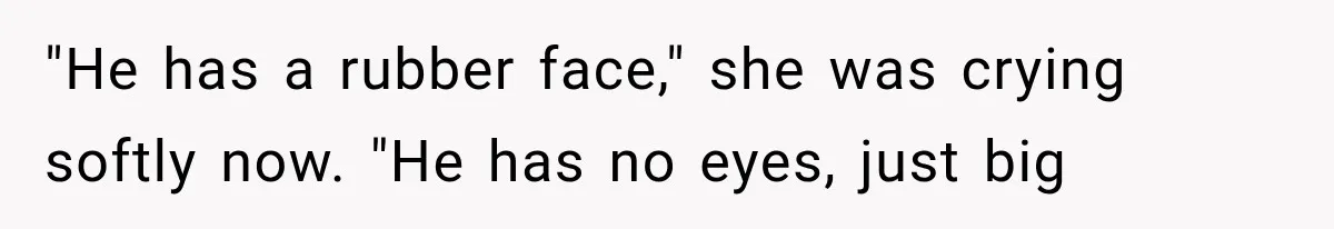 "He has a rubber face," she was crying softly now. "He has no eyes, just big