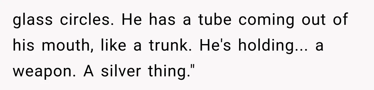 glass circles. He has a tube coming out of his mouth, like a trunk. He's holding... a weapon. A silver thing."