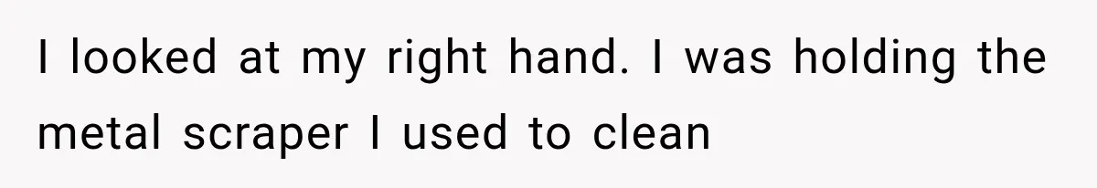 I looked at my right hand. I was holding the metal scraper I used to clean