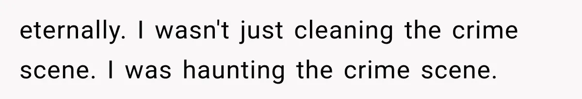 eternally. I wasn't just cleaning the crime scene. I was haunting the crime scene.