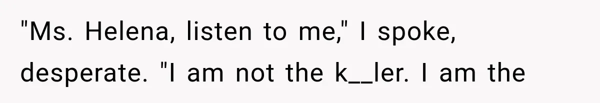 "Ms. Helena, listen to me," I spoke, desperate. "I am not the k__ler. I am the