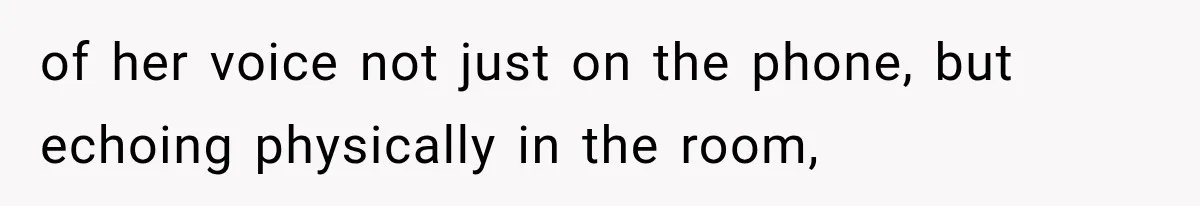 of her voice not just on the phone, but echoing physically in the room,