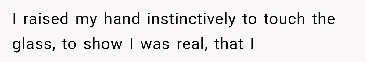 I raised my hand instinctively to touch the glass, to show I was real, that I