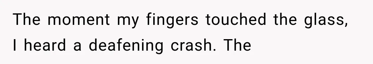 The moment my fingers touched the glass, I heard a deafening crash. The