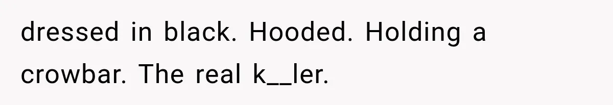 dressed in black. Hooded. Holding a crowbar. The real k__ler.