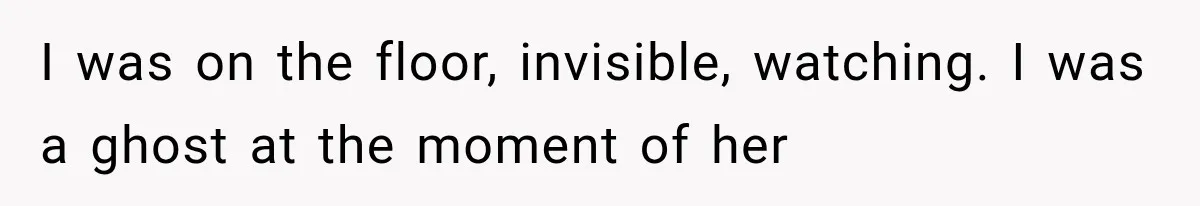 I was on the floor, invisible, watching. I was a ghost at the moment of her