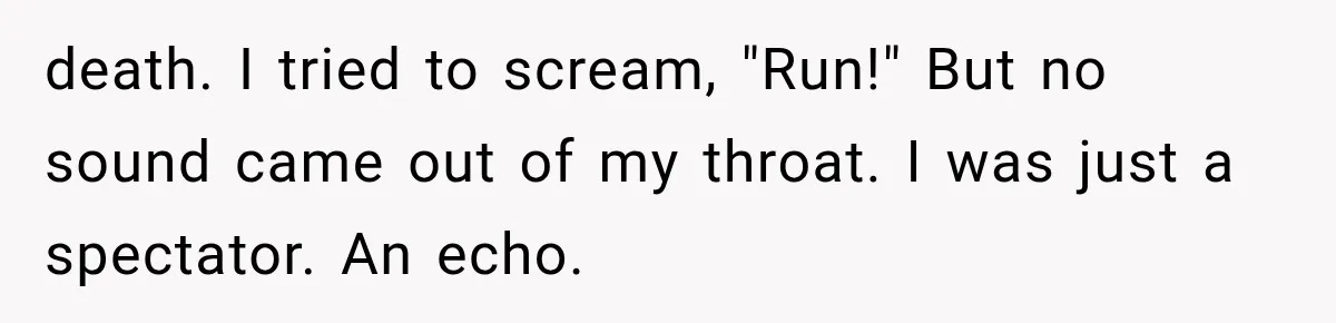 death. I tried to scream, "Run!" But no sound came out of my throat. I was just a spectator. An echo.